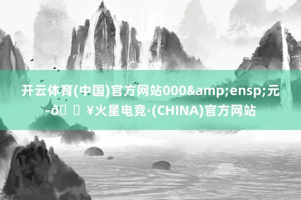 开云体育(中国)官方网站000&ensp;元-🔥火星电竞·(CHINA)官方网站