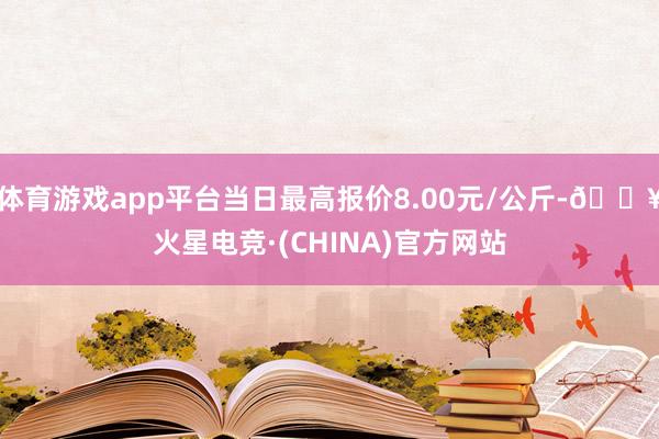 体育游戏app平台当日最高报价8.00元/公斤-🔥火星电竞·(CHINA)官方网站