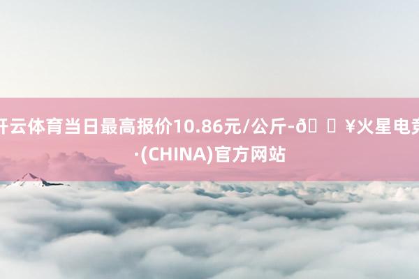 开云体育当日最高报价10.86元/公斤-🔥火星电竞·(CHINA)官方网站