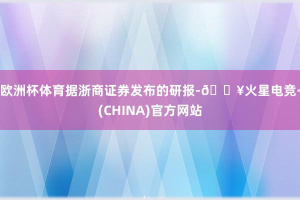 欧洲杯体育　　据浙商证券发布的研报-🔥火星电竞·(CHINA)官方网站