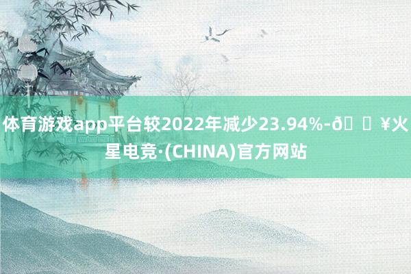 体育游戏app平台较2022年减少23.94%-🔥火星电竞·(CHINA)官方网站