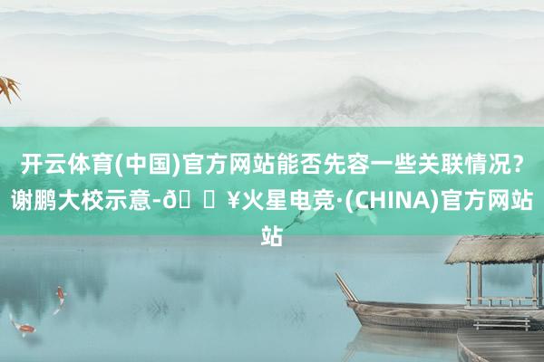 开云体育(中国)官方网站能否先容一些关联情况？谢鹏大校示意-🔥火星电竞·(CHINA)官方网站