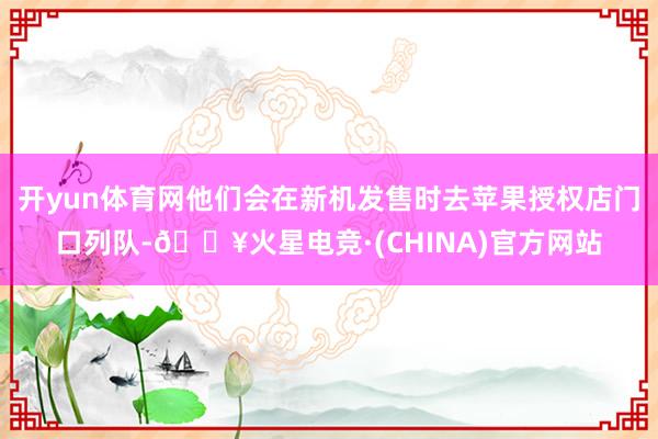 开yun体育网他们会在新机发售时去苹果授权店门口列队-🔥火星电竞·(CHINA)官方网站