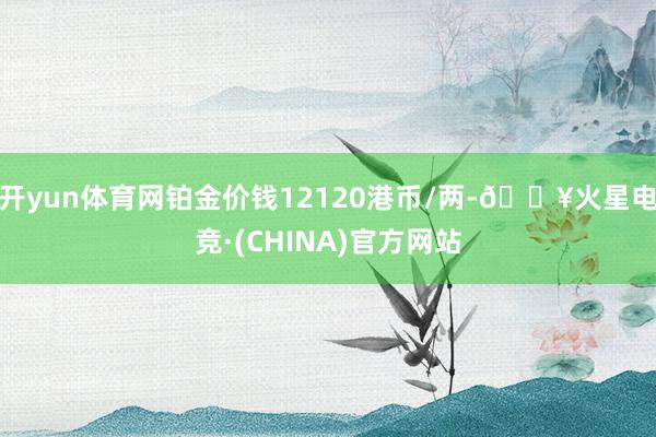 开yun体育网铂金价钱12120港币/两-🔥火星电竞·(CHINA)官方网站