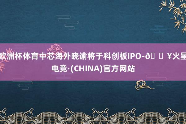 欧洲杯体育中芯海外晓谕将于科创板IPO-🔥火星电竞·(CHINA)官方网站