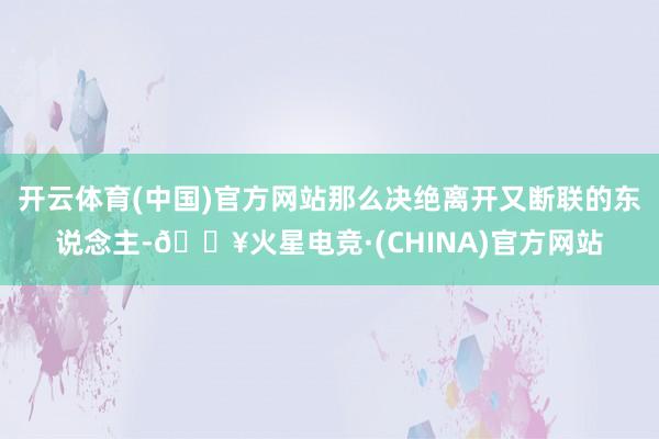 开云体育(中国)官方网站那么决绝离开又断联的东说念主-🔥火星电竞·(CHINA)官方网站