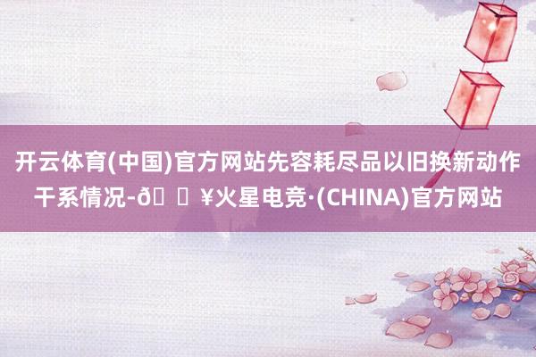 开云体育(中国)官方网站先容耗尽品以旧换新动作干系情况-🔥火星电竞·(CHINA)官方网站