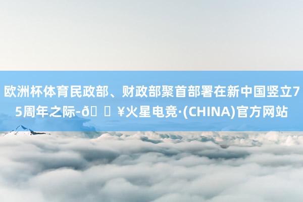 欧洲杯体育民政部、财政部聚首部署在新中国竖立75周年之际-🔥火星电竞·(CHINA)官方网站