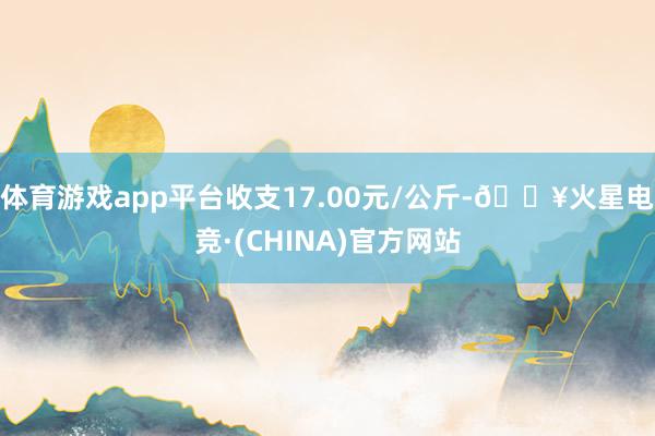 体育游戏app平台收支17.00元/公斤-🔥火星电竞·(CHINA)官方网站