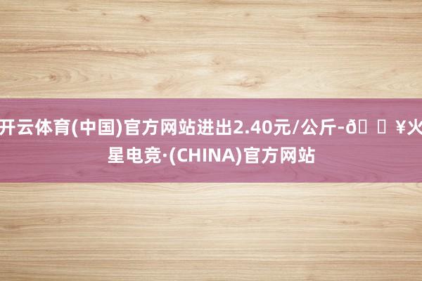 开云体育(中国)官方网站进出2.40元/公斤-🔥火星电竞·(CHINA)官方网站