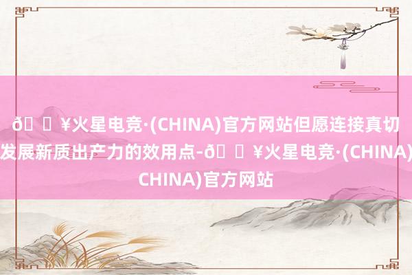 🔥火星电竞·(CHINA)官方网站但愿连接真切挖掘合作发展新质出产力的效用点-🔥火星电竞·(CHINA)官方网站