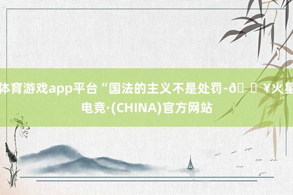 体育游戏app平台　　“国法的主义不是处罚-🔥火星电竞·(CHINA)官方网站