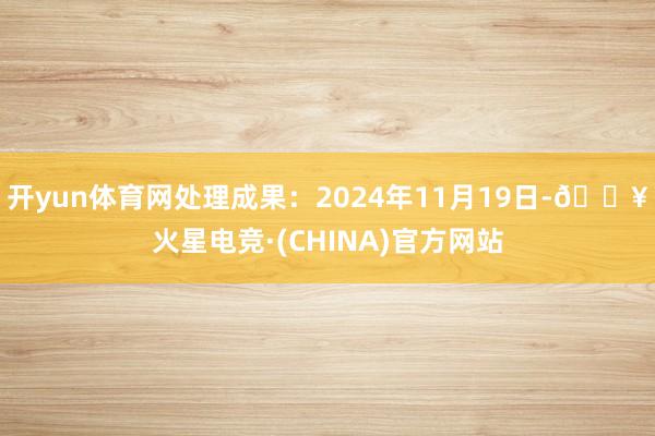 开yun体育网处理成果：2024年11月19日-🔥火星电竞·(CHINA)官方网站