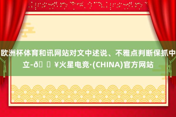 欧洲杯体育和讯网站对文中述说、不雅点判断保抓中立-🔥火星电竞·(CHINA)官方网站