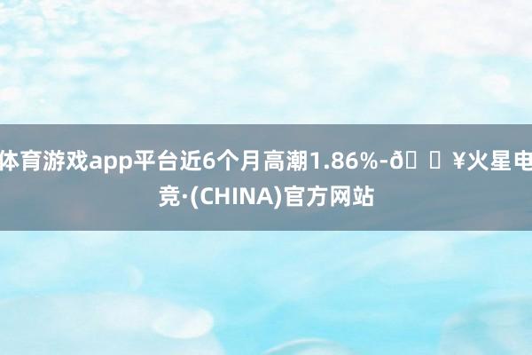 体育游戏app平台近6个月高潮1.86%-🔥火星电竞·(CHINA)官方网站