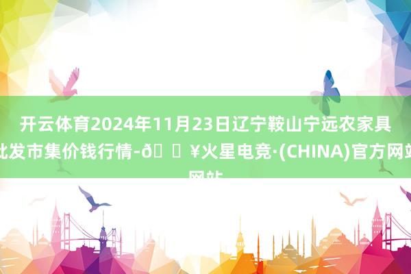 开云体育2024年11月23日辽宁鞍山宁远农家具批发市集价钱行情-🔥火星电竞·(CHINA)官方网站