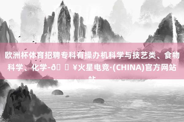 欧洲杯体育招聘专科有操办机科学与技艺类、食物科学、化学-🔥火星电竞·(CHINA)官方网站