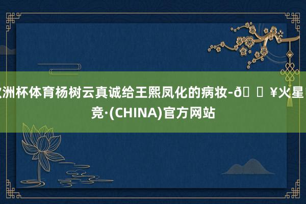 欧洲杯体育杨树云真诚给王熙凤化的病妆-🔥火星电竞·(CHINA)官方网站