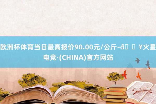 欧洲杯体育当日最高报价90.00元/公斤-🔥火星电竞·(CHINA)官方网站