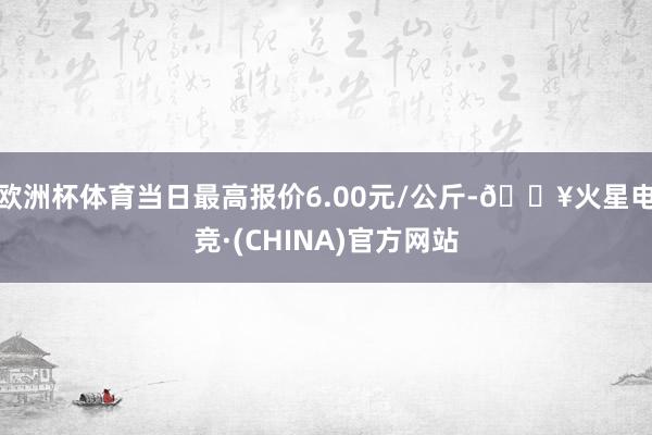 欧洲杯体育当日最高报价6.00元/公斤-🔥火星电竞·(CHINA)官方网站