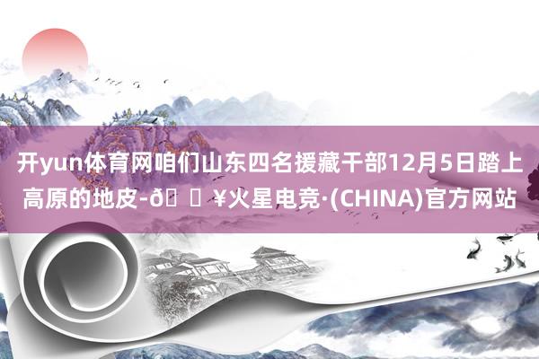 开yun体育网咱们山东四名援藏干部12月5日踏上高原的地皮-🔥火星电竞·(CHINA)官方网站