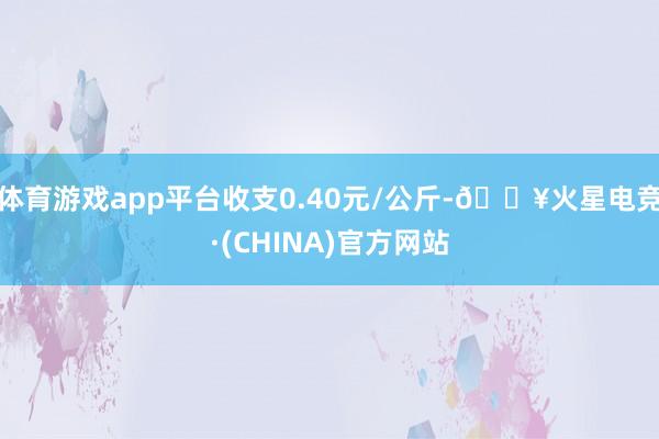 体育游戏app平台收支0.40元/公斤-🔥火星电竞·(CHINA)官方网站