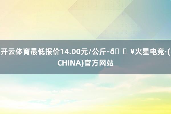 开云体育最低报价14.00元/公斤-🔥火星电竞·(CHINA)官方网站