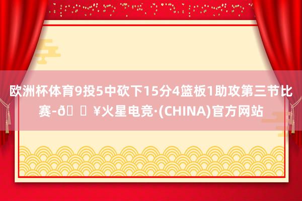 欧洲杯体育9投5中砍下15分4篮板1助攻第三节比赛-🔥火星电竞·(CHINA)官方网站