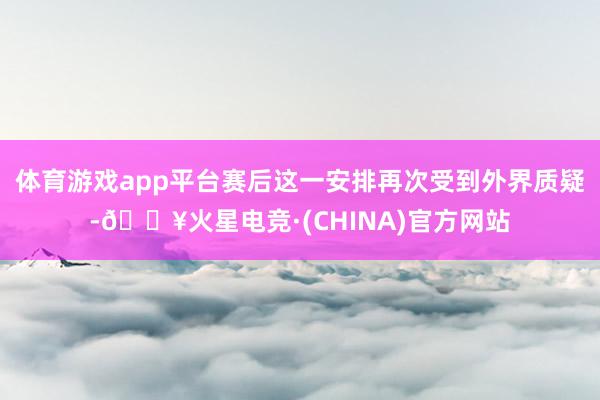 体育游戏app平台赛后这一安排再次受到外界质疑-🔥火星电竞·(CHINA)官方网站