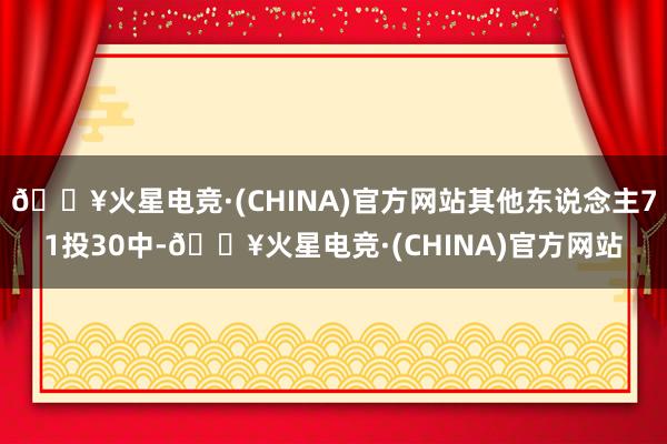 🔥火星电竞·(CHINA)官方网站其他东说念主71投30中-🔥火星电竞·(CHINA)官方网站