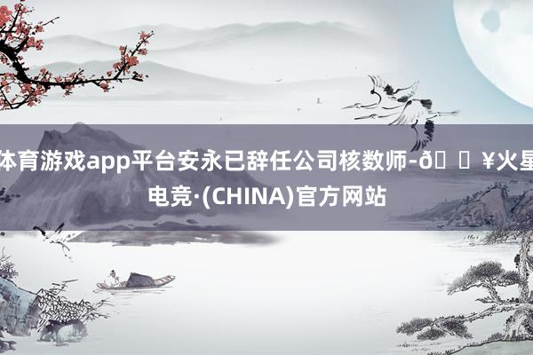 体育游戏app平台安永已辞任公司核数师-🔥火星电竞·(CHINA)官方网站