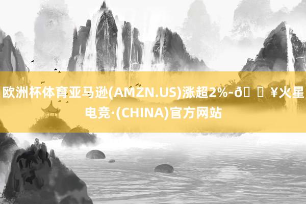 欧洲杯体育亚马逊(AMZN.US)涨超2%-🔥火星电竞·(CHINA)官方网站