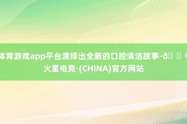 体育游戏app平台演绎出全新的口腔清洁故事-🔥火星电竞·(CHINA)官方网站