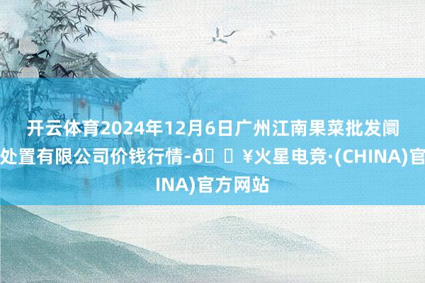 开云体育2024年12月6日广州江南果菜批发阛阓计较处置有限公司价钱行情-🔥火星电竞·(CHINA)官方网站