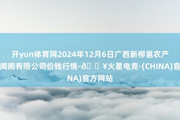 开yun体育网2024年12月6日广西新柳邕农产物批发阛阓有限公司价钱行情-🔥火星电竞·(CHINA)官方网站