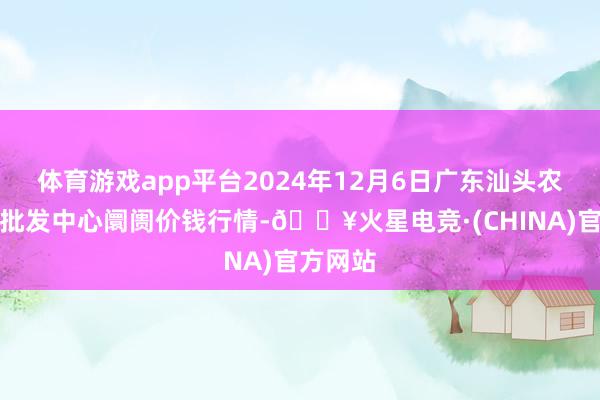 体育游戏app平台2024年12月6日广东汕头农副居品批发中心阛阓价钱行情-🔥火星电竞·(CHINA)官方网站