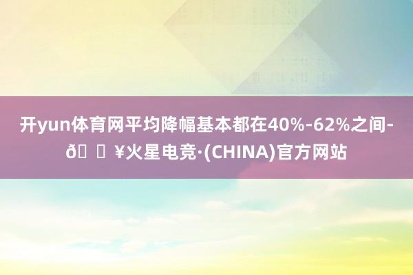 开yun体育网平均降幅基本都在40%-62%之间-🔥火星电竞·(CHINA)官方网站