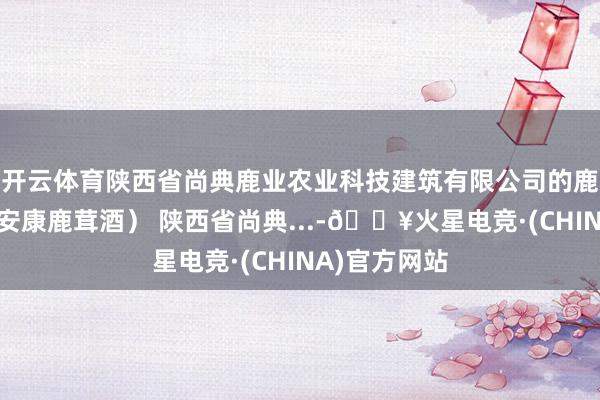 开云体育陕西省尚典鹿业农业科技建筑有限公司的鹿居品（一鹿安康鹿茸酒） 陕西省尚典...-🔥火星电竞·(CHINA)官方网站