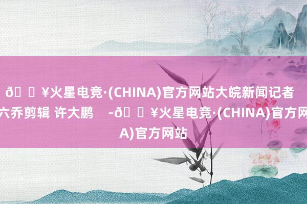 🔥火星电竞·(CHINA)官方网站大皖新闻记者  蒋六乔剪辑 许大鹏    -🔥火星电竞·(CHINA)官方网站