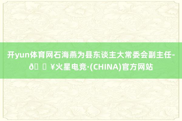 开yun体育网石海燕为县东谈主大常委会副主任-🔥火星电竞·(CHINA)官方网站