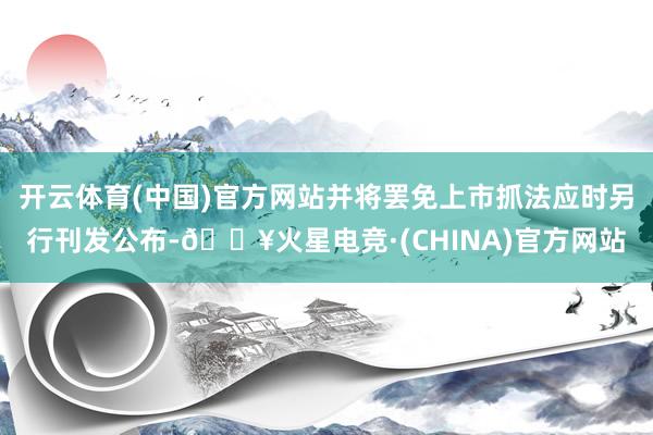 开云体育(中国)官方网站并将罢免上市抓法应时另行刊发公布-🔥火星电竞·(CHINA)官方网站