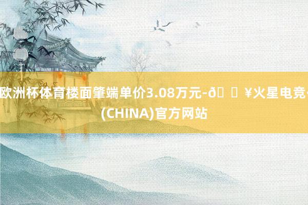 欧洲杯体育楼面肇端单价3.08万元-🔥火星电竞·(CHINA)官方网站