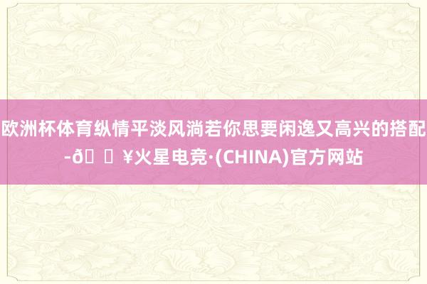 欧洲杯体育纵情平淡风淌若你思要闲逸又高兴的搭配-🔥火星电竞·(CHINA)官方网站