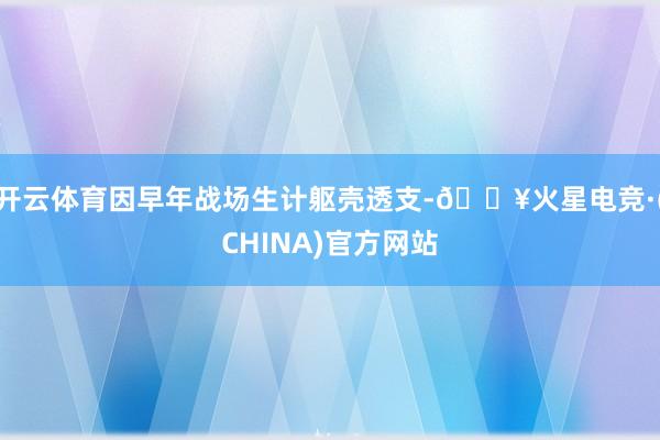 开云体育因早年战场生计躯壳透支-🔥火星电竞·(CHINA)官方网站