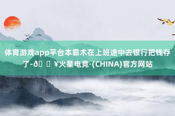 体育游戏app平台本霸术在上班途中去银行把钱存了-🔥火星电竞·(CHINA)官方网站