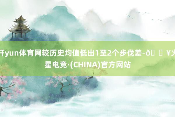 开yun体育网较历史均值低出1至2个步伐差-🔥火星电竞·(CHINA)官方网站