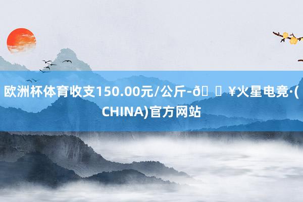 欧洲杯体育收支150.00元/公斤-🔥火星电竞·(CHINA)官方网站