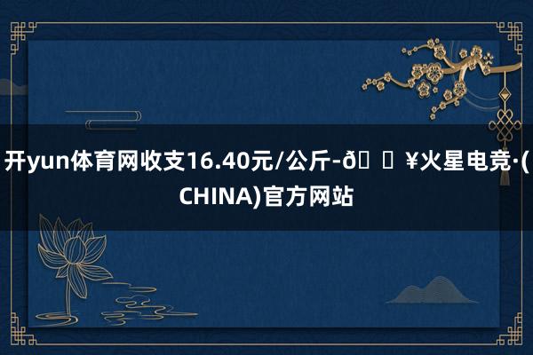 开yun体育网收支16.40元/公斤-🔥火星电竞·(CHINA)官方网站