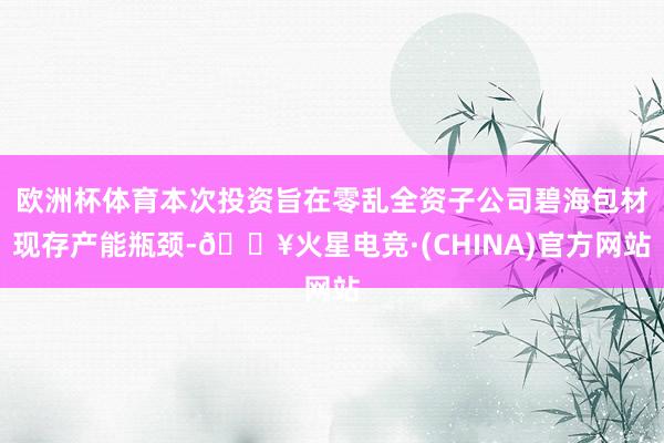 欧洲杯体育本次投资旨在零乱全资子公司碧海包材现存产能瓶颈-🔥火星电竞·(CHINA)官方网站