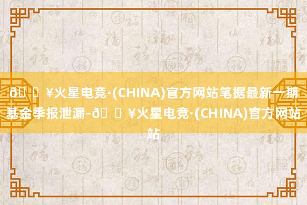 🔥火星电竞·(CHINA)官方网站笔据最新一期基金季报泄漏-🔥火星电竞·(CHINA)官方网站